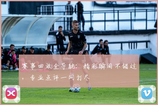 赛事回放全导航:精彩瞬间不错过,专业点评一网打尽