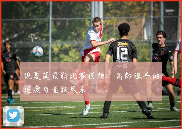 倪夏莲最新比赛视频：高龄选手的逆袭与竞技风采